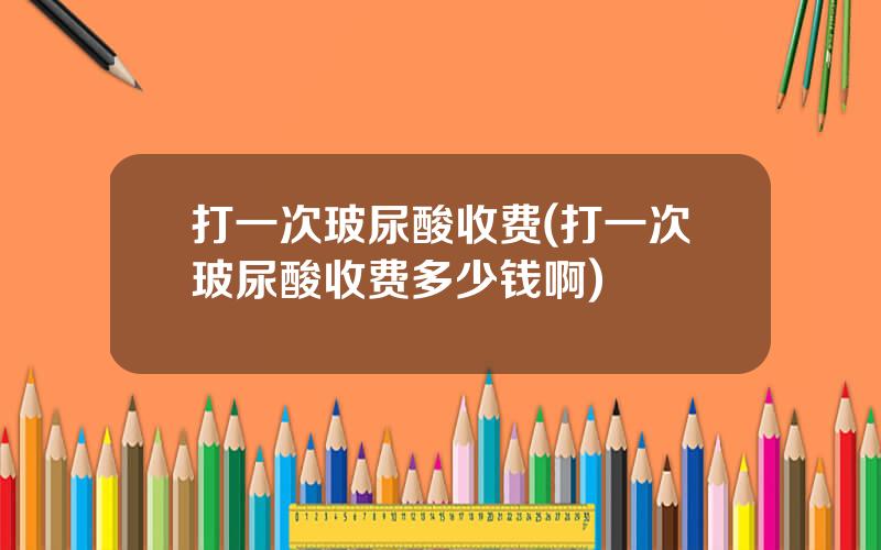 打一次玻尿酸收费(打一次玻尿酸收费多少钱啊)