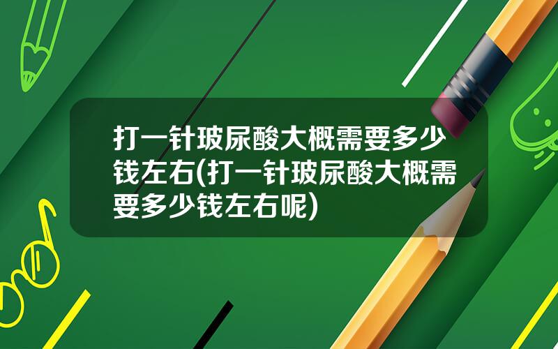 打一针玻尿酸大概需要多少钱左右(打一针玻尿酸大概需要多少钱左右呢)