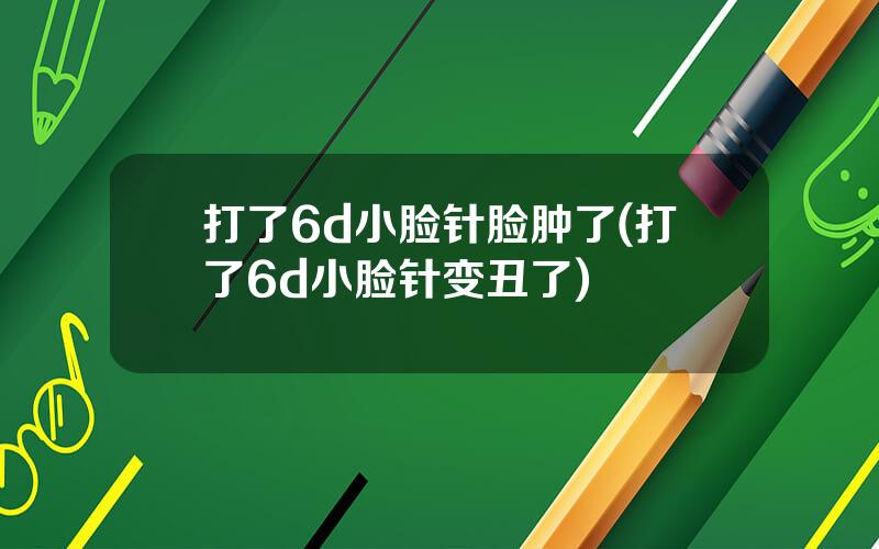 打了6d小脸针脸肿了(打了6d小脸针变丑了)