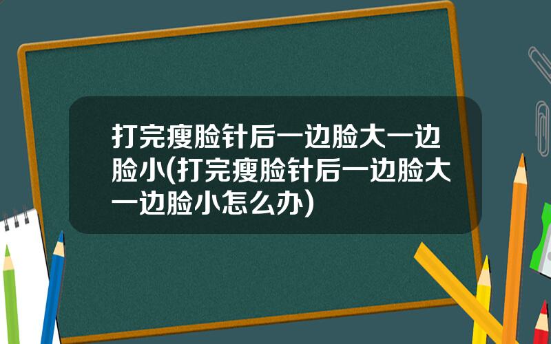 打完瘦脸针后一边脸大一边脸小(打完瘦脸针后一边脸大一边脸小怎么办)