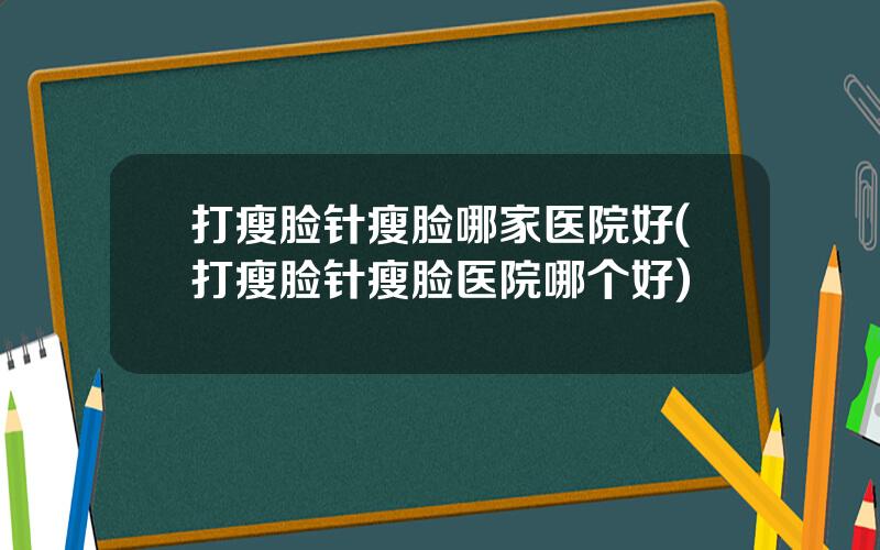 打瘦脸针瘦脸哪家医院好(打瘦脸针瘦脸医院哪个好)