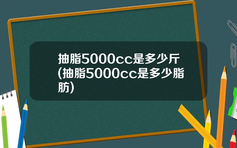 抽脂5000cc是多少斤(抽脂5000cc是多少脂肪)