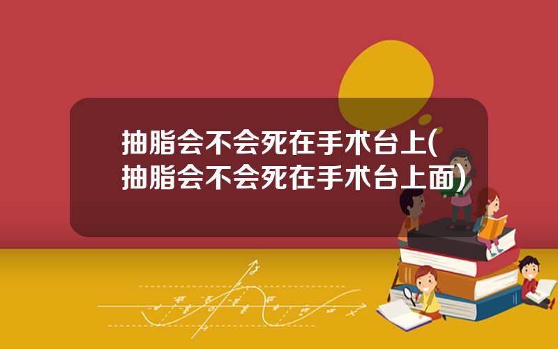 抽脂会不会死在手术台上(抽脂会不会死在手术台上面)