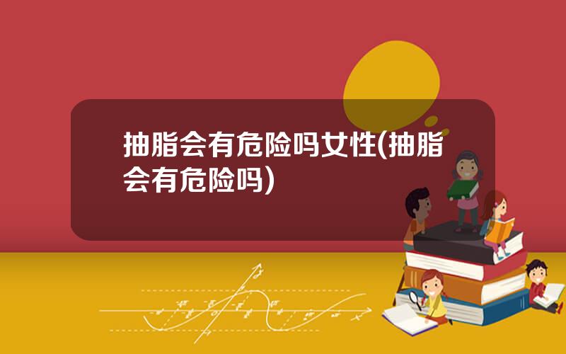 抽脂会有危险吗女性(抽脂会有危险吗)