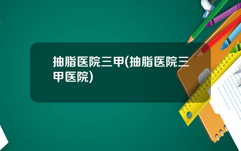 抽脂医院三甲(抽脂医院三甲医院)