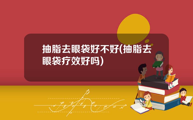 抽脂去眼袋好不好(抽脂去眼袋疗效好吗)