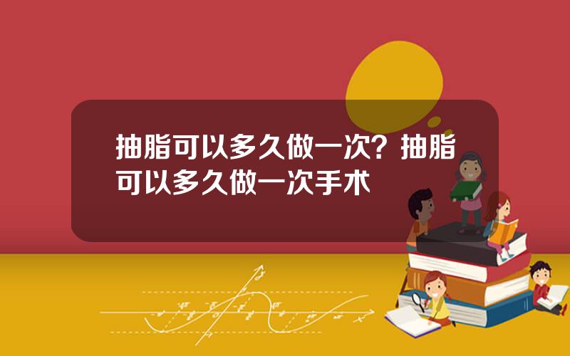 抽脂可以多久做一次？抽脂可以多久做一次手术