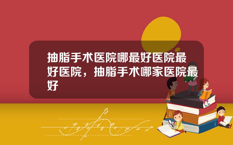 抽脂手术医院哪最好医院最好医院，抽脂手术哪家医院最好