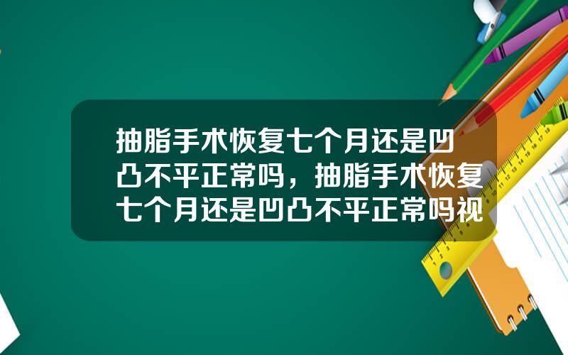 抽脂手术恢复七个月还是凹凸不平正常吗，抽脂手术恢复七个月还是凹凸不平正常吗视频