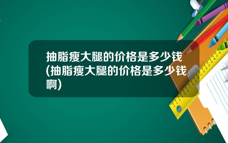 抽脂瘦大腿的价格是多少钱(抽脂瘦大腿的价格是多少钱啊)