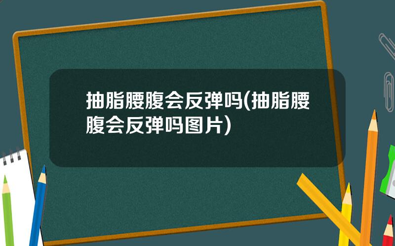 抽脂腰腹会反弹吗(抽脂腰腹会反弹吗图片)