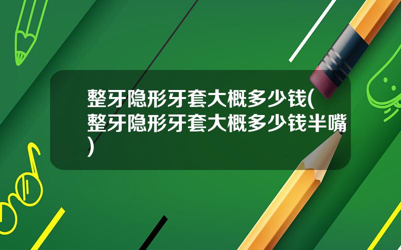 整牙隐形牙套大概多少钱(整牙隐形牙套大概多少钱半嘴)
