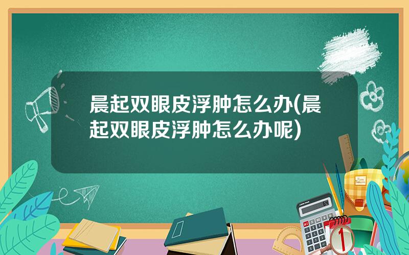 晨起双眼皮浮肿怎么办(晨起双眼皮浮肿怎么办呢)