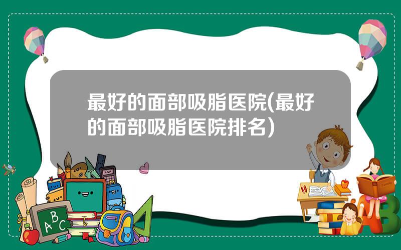 最好的面部吸脂医院(最好的面部吸脂医院排名)