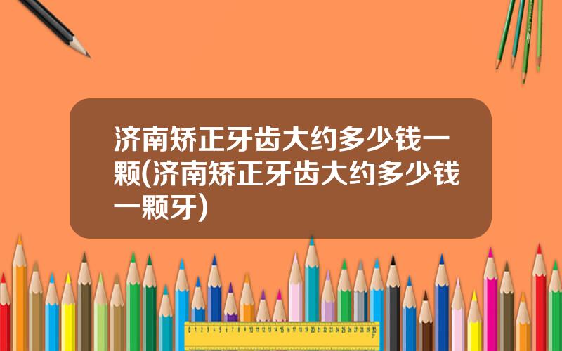 济南矫正牙齿大约多少钱一颗(济南矫正牙齿大约多少钱一颗牙)