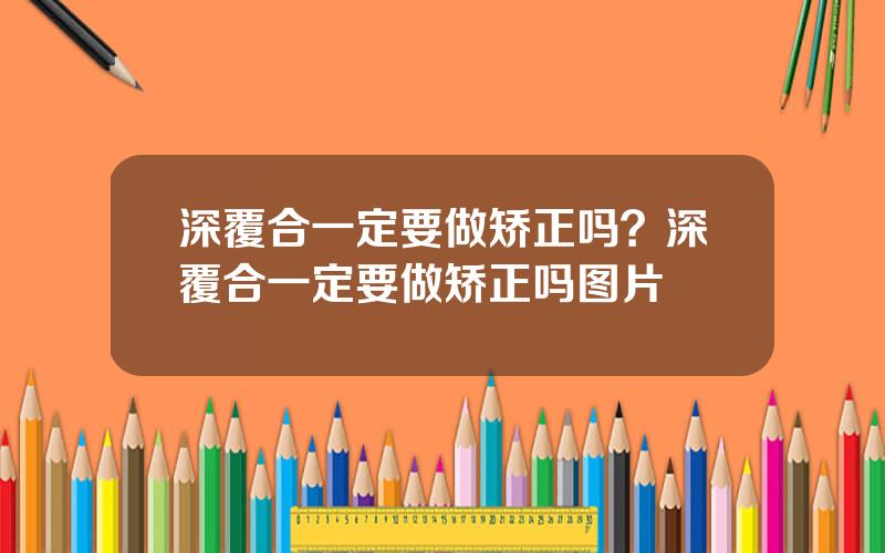 深覆合一定要做矫正吗？深覆合一定要做矫正吗图片