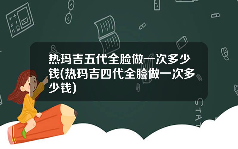 热玛吉五代全脸做一次多少钱(热玛吉四代全脸做一次多少钱)