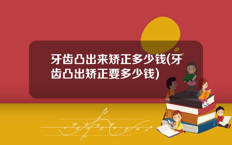 牙齿凸出来矫正多少钱(牙齿凸出矫正要多少钱)