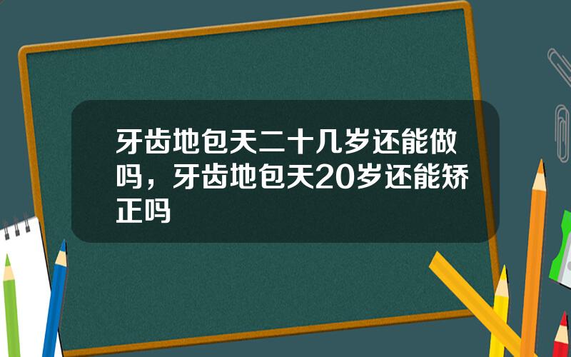 牙齿地包天二十几岁还能做吗，牙齿地包天20岁还能矫正吗