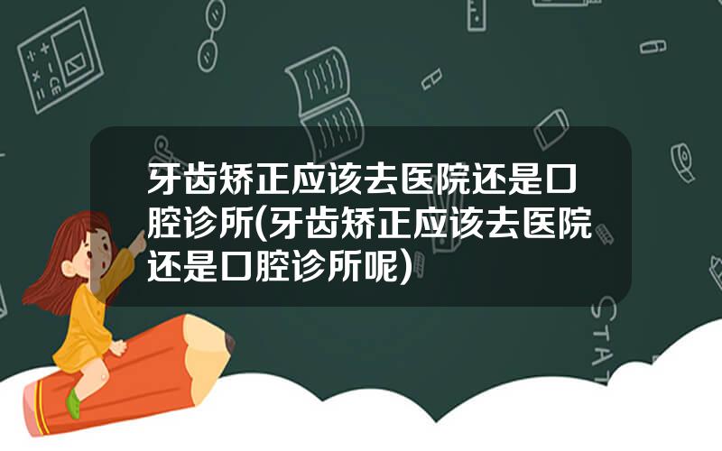 牙齿矫正应该去医院还是口腔诊所(牙齿矫正应该去医院还是口腔诊所呢)