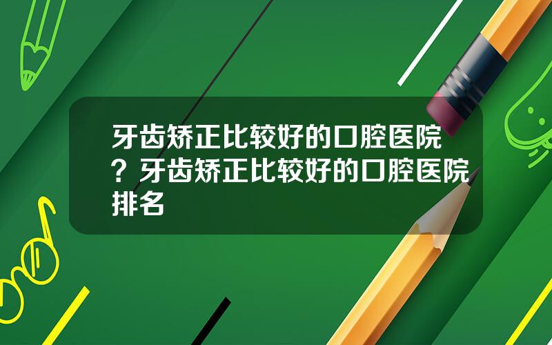 牙齿矫正比较好的口腔医院？牙齿矫正比较好的口腔医院排名
