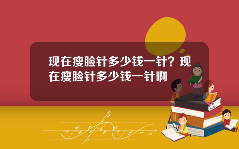 现在瘦脸针多少钱一针？现在瘦脸针多少钱一针啊