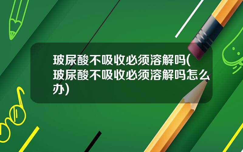 玻尿酸不吸收必须溶解吗(玻尿酸不吸收必须溶解吗怎么办)