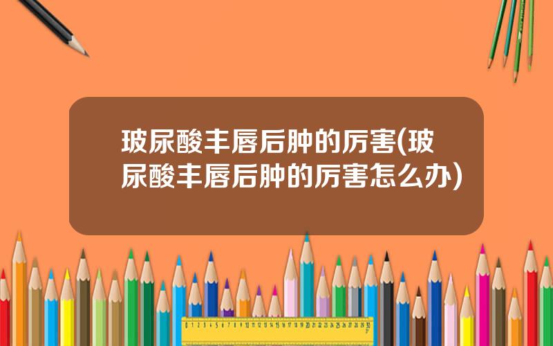玻尿酸丰唇后肿的厉害(玻尿酸丰唇后肿的厉害怎么办)