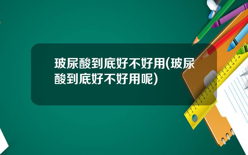 玻尿酸到底好不好用(玻尿酸到底好不好用呢)