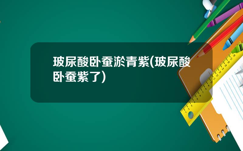 玻尿酸卧蚕淤青紫(玻尿酸卧蚕紫了)