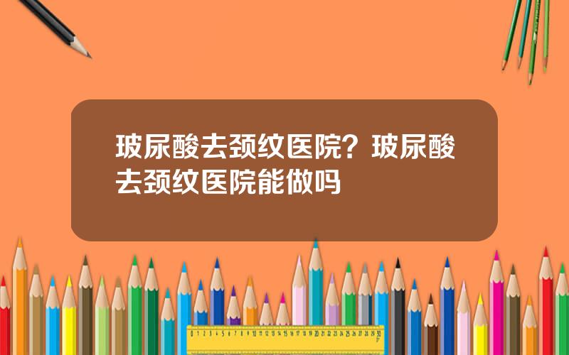 玻尿酸去颈纹医院？玻尿酸去颈纹医院能做吗