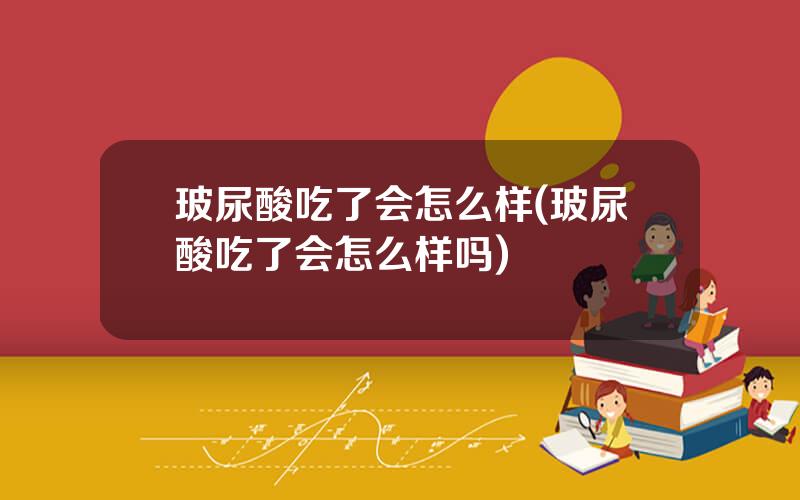 玻尿酸吃了会怎么样(玻尿酸吃了会怎么样吗)