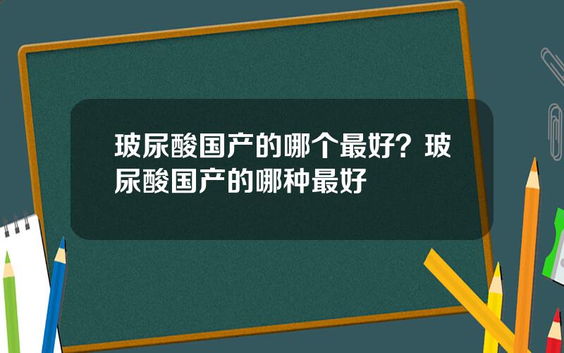 玻尿酸国产的哪个最好？玻尿酸国产的哪种最好