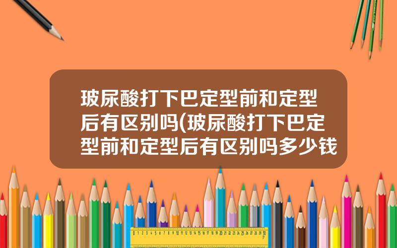 玻尿酸打下巴定型前和定型后有区别吗(玻尿酸打下巴定型前和定型后有区别吗多少钱)