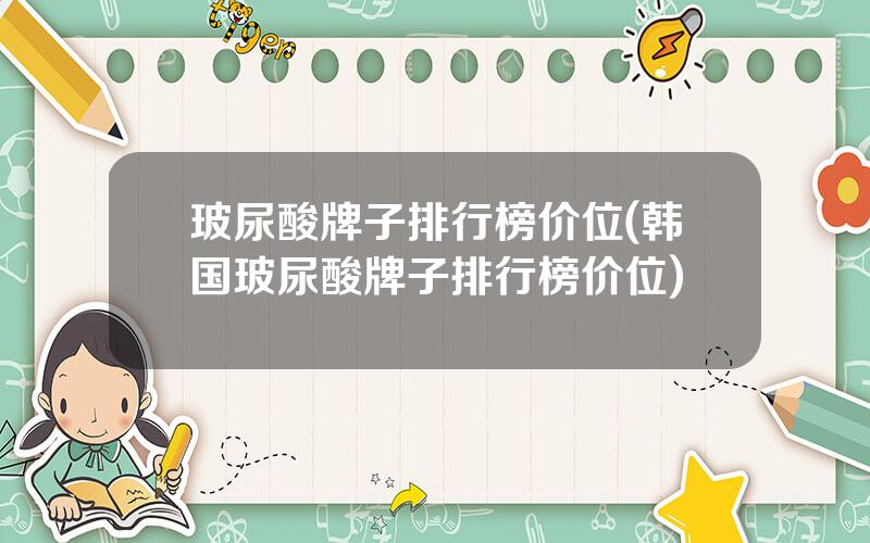 玻尿酸牌子排行榜价位(韩国玻尿酸牌子排行榜价位)