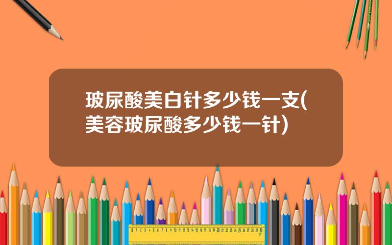 玻尿酸美白针多少钱一支(美容玻尿酸多少钱一针)