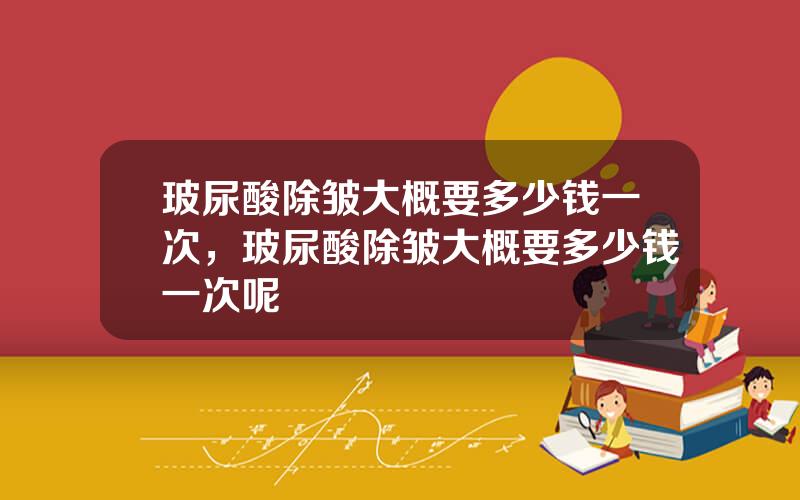 玻尿酸除皱大概要多少钱一次，玻尿酸除皱大概要多少钱一次呢