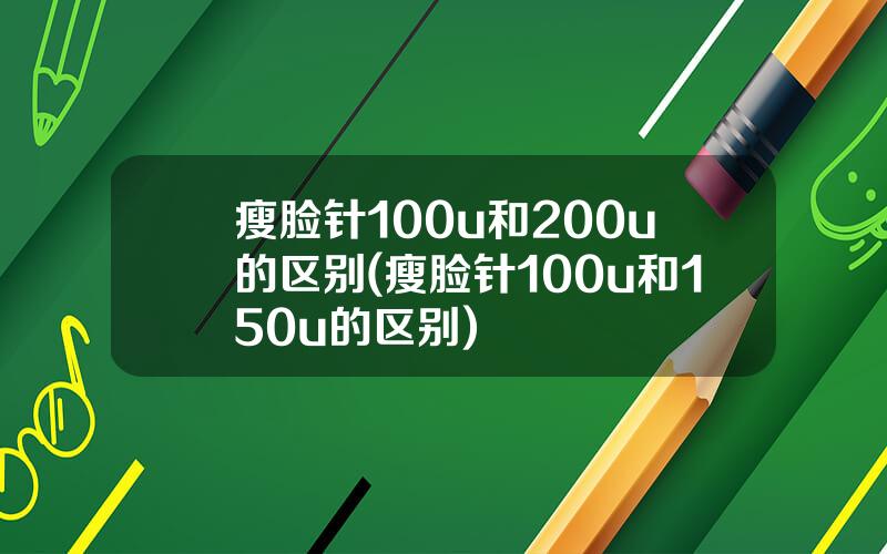 瘦脸针100u和200u的区别(瘦脸针100u和150u的区别)