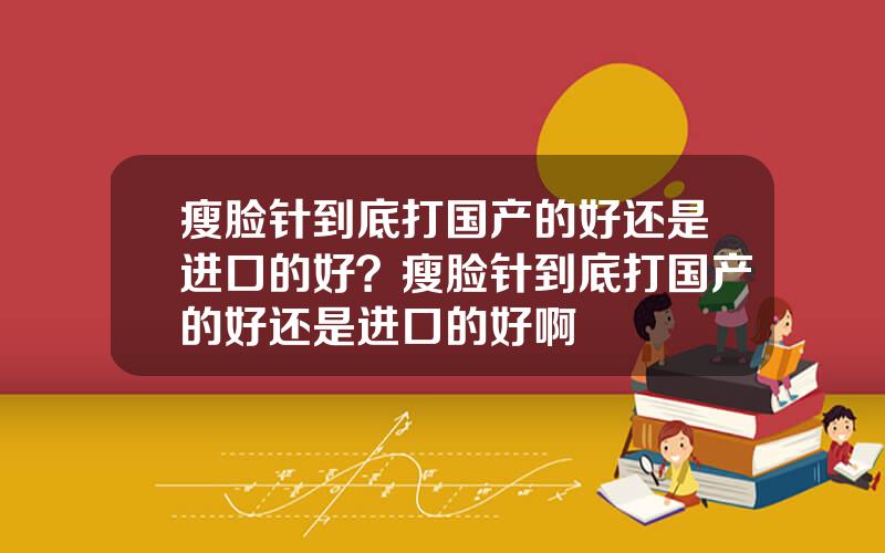 瘦脸针到底打国产的好还是进口的好？瘦脸针到底打国产的好还是进口的好啊