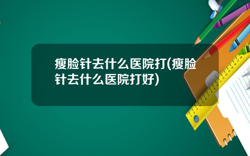 瘦脸针去什么医院打(瘦脸针去什么医院打好)