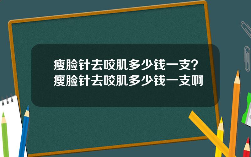 瘦脸针去咬肌多少钱一支？瘦脸针去咬肌多少钱一支啊