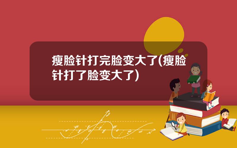瘦脸针打完脸变大了(瘦脸针打了脸变大了)