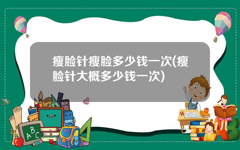 瘦脸针瘦脸多少钱一次(瘦脸针大概多少钱一次)