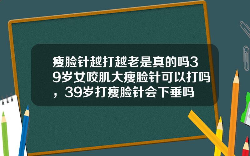 瘦脸针越打越老是真的吗39岁女咬肌大瘦脸针可以打吗，39岁打瘦脸针会下垂吗