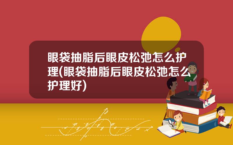 眼袋抽脂后眼皮松弛怎么护理(眼袋抽脂后眼皮松弛怎么护理好)