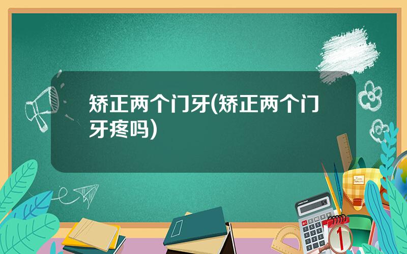 矫正两个门牙(矫正两个门牙疼吗)