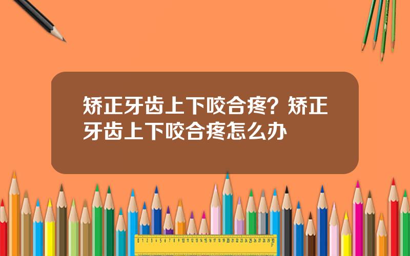 矫正牙齿上下咬合疼？矫正牙齿上下咬合疼怎么办