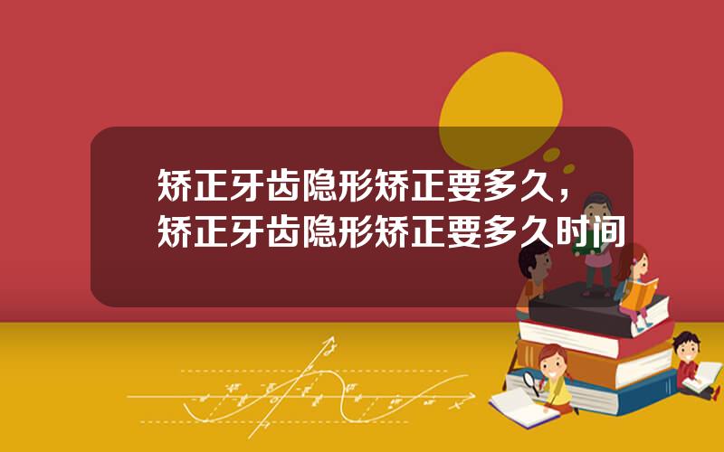 矫正牙齿隐形矫正要多久，矫正牙齿隐形矫正要多久时间
