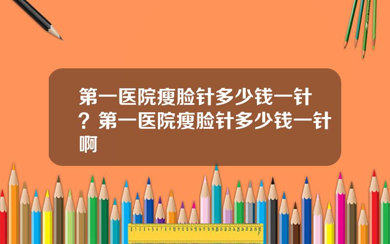 第一医院瘦脸针多少钱一针？第一医院瘦脸针多少钱一针啊