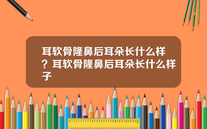 耳软骨隆鼻后耳朵长什么样？耳软骨隆鼻后耳朵长什么样子